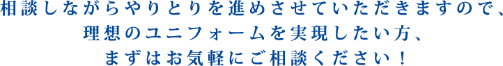 相談しながらやりとりを進めさせていただきますので、理想のユニフォームを実現したい方、まずはお気軽にご相談ください！