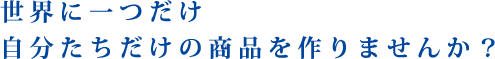 世界に一つだけ　自分たちだけの商品を作りませんか？